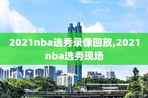 2021nba选秀录像回放,2021nba选秀现场