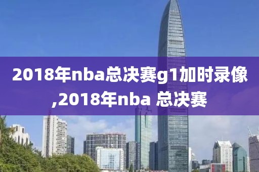 2018年nba总决赛g1加时录像,2018年nba 总决赛