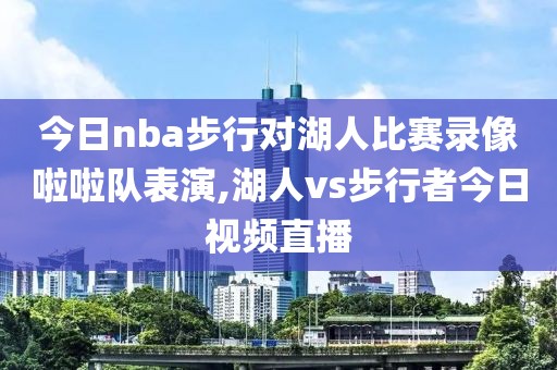 今日nba步行对湖人比赛录像啦啦队表演,湖人vs步行者今日视频直播