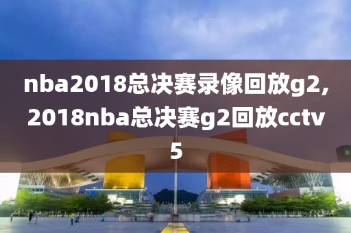 nba2018总决赛录像回放g2,2018nba总决赛g2回放cctv5