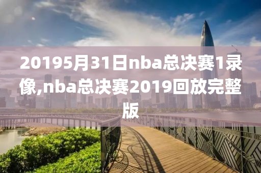 20195月31日nba总决赛1录像,nba总决赛2019回放完整版