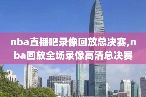 nba直播吧录像回放总决赛,nba回放全场录像高清总决赛