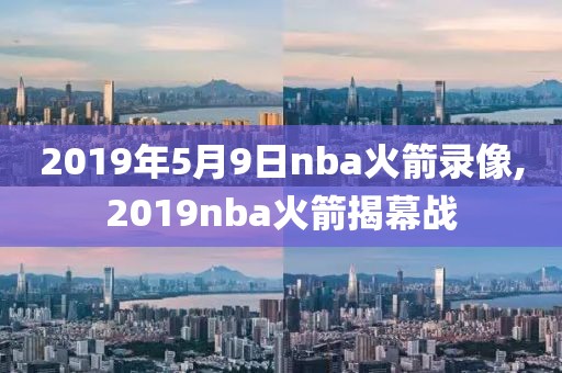 2019年5月9日nba火箭录像,2019nba火箭揭幕战