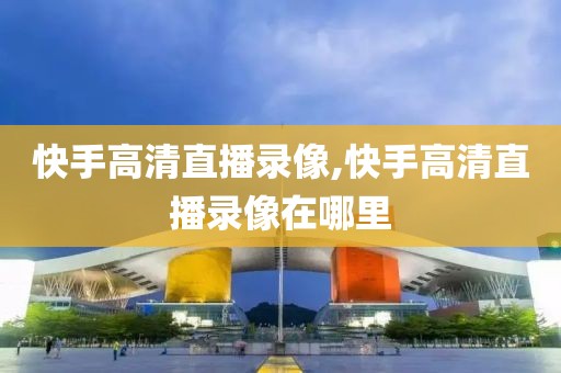 快手高清直播录像,快手高清直播录像在哪里