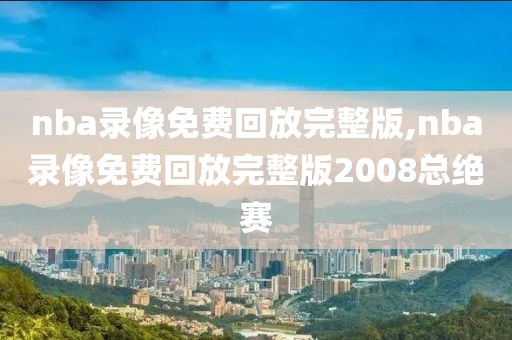 nba录像免费回放完整版,nba录像免费回放完整版2008总绝赛