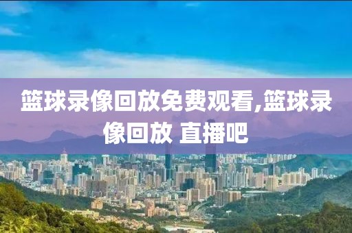 篮球录像回放免费观看,篮球录像回放 直播吧