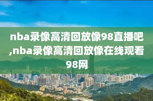 nba录像高清回放像98直播吧,nba录像高清回放像在线观看98网