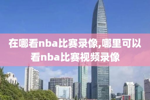 在哪看nba比赛录像,哪里可以看nba比赛视频录像