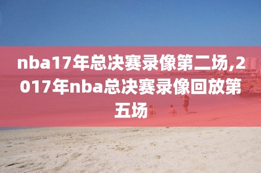nba17年总决赛录像第二场,2017年nba总决赛录像回放第五场