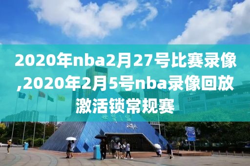 2020年nba2月27号比赛录像,2020年2月5号nba录像回放激活锁常规赛