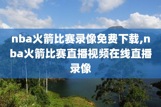 nba火箭比赛录像免费下载,nba火箭比赛直播视频在线直播录像