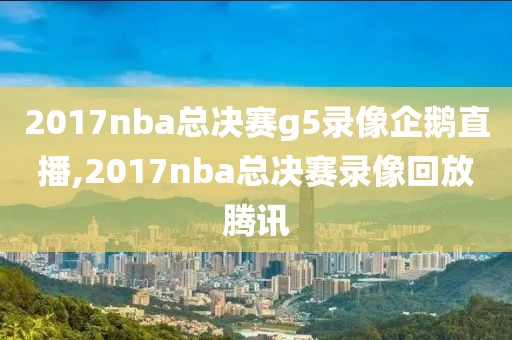 2017nba总决赛g5录像企鹅直播,2017nba总决赛录像回放腾讯
