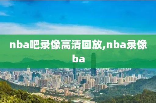 nba吧录像高清回放,nba录像ba