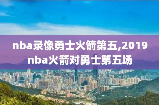 nba录像勇士火箭第五,2019nba火箭对勇士第五场