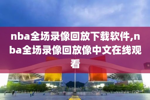 nba全场录像回放下载软件,nba全场录像回放像中文在线观看