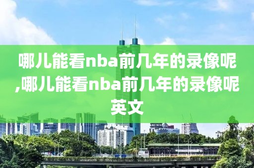 哪儿能看nba前几年的录像呢,哪儿能看nba前几年的录像呢英文