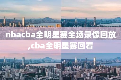 nbacba全明星赛全场录像回放,cba全明星赛回看