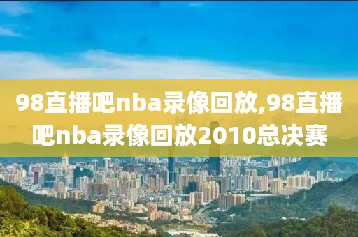 98直播吧nba录像回放,98直播吧nba录像回放2010总决赛