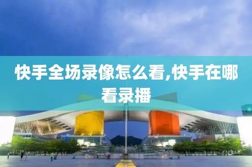 快手全场录像怎么看,快手在哪看录播