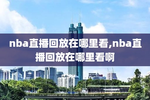nba直播回放在哪里看,nba直播回放在哪里看啊