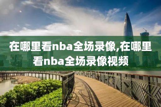 在哪里看nba全场录像,在哪里看nba全场录像视频