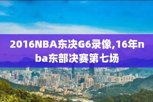 2016NBA东决G6录像,16年nba东部决赛第七场