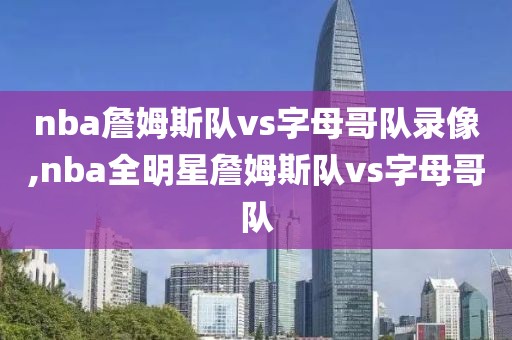 nba詹姆斯队vs字母哥队录像,nba全明星詹姆斯队vs字母哥队