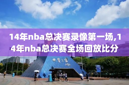 14年nba总决赛录像第一场,14年nba总决赛全场回放比分