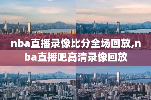 nba直播录像比分全场回放,nba直播吧高清录像回放