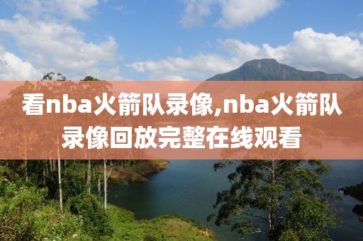 看nba火箭队录像,nba火箭队录像回放完整在线观看