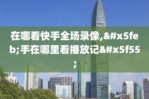 在哪看快手全场录像,快手在哪里看播放记录