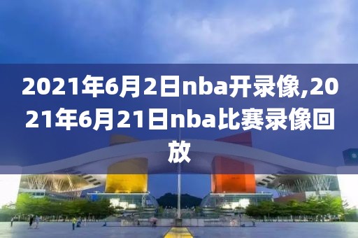 2021年6月2日nba开录像,2021年6月21日nba比赛录像回放