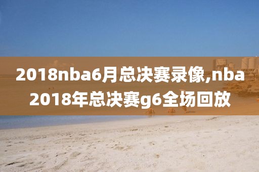 2018nba6月总决赛录像,nba2018年总决赛g6全场回放
