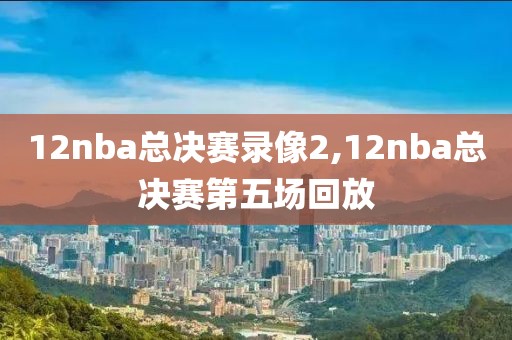 12nba总决赛录像2,12nba总决赛第五场回放