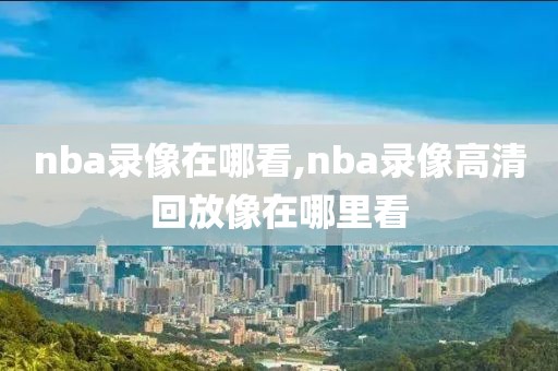 nba录像在哪看,nba录像高清回放像在哪里看