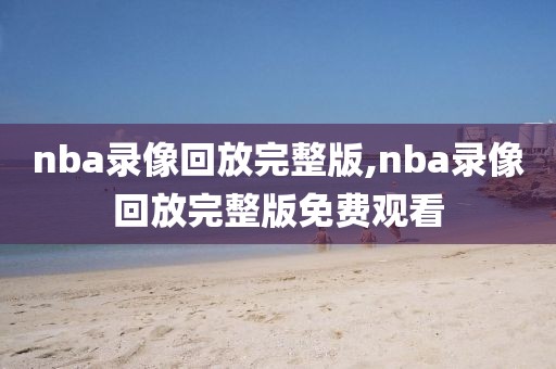 nba录像回放完整版,nba录像回放完整版免费观看