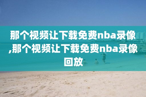 那个视频让下载免费nba录像,那个视频让下载免费nba录像回放