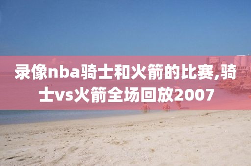 录像nba骑士和火箭的比赛,骑士vs火箭全场回放2007