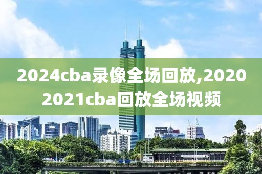 2024cba录像全场回放,20202021cba回放全场视频