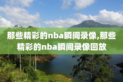 那些精彩的nba瞬间录像,那些精彩的nba瞬间录像回放