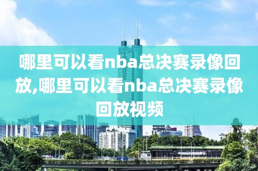 哪里可以看nba总决赛录像回放,哪里可以看nba总决赛录像回放视频