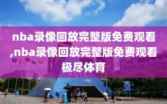 nba录像回放完整版免费观看,nba录像回放完整版免费观看极尽体育