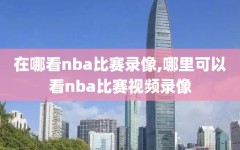 在哪看nba比赛录像,哪里可以看nba比赛视频录像