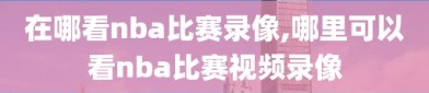 在哪看nba比赛录像,哪里可以看nba比赛视频录像