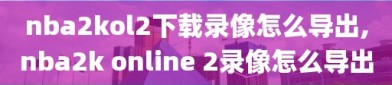 nba2kol2下载录像怎么导出,nba2k online 2录像怎么导出