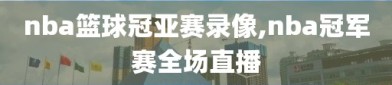 nba篮球冠亚赛录像,nba冠军赛全场直播