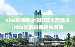 nba直播吧录像回放火箭魔术,nba火箭直播视频回放