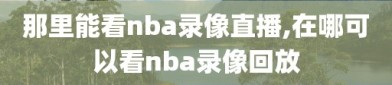 那里能看nba录像直播,在哪可以看nba录像回放