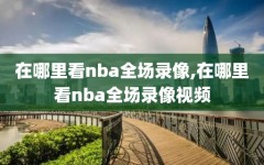 在哪里看nba全场录像,在哪里看nba全场录像视频