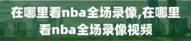 在哪里看nba全场录像,在哪里看nba全场录像视频